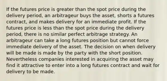 If the futures price is greater than the spot price during the delivery period, an arbitrageur buys the asset, shorts a futures contract, and makes delivery for an immediate profit. If the futures price is less than the spot price during the delivery period, there is no similar perfect arbitrage strategy. An arbitrageur can take a long futures position but cannot force immediate delivery of the asset. The decision on when delivery will be made is made by the party with the short position. Nevertheless companies interested in acquiring the asset may find it attractive to enter into a long futures contract and wait for delivery to be made.