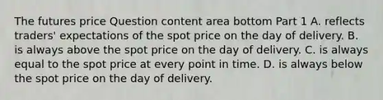 The futures price Question content area bottom Part 1 A. reflects​ traders' expectations of the spot price on the day of delivery. B. is always above the spot price on the day of delivery. C. is always equal to the spot price at every point in time. D. is always below the spot price on the day of delivery.