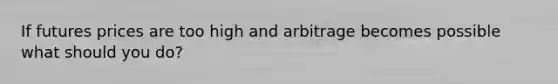 If futures prices are too high and arbitrage becomes possible what should you do?