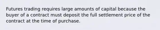 Futures trading requires large amounts of capital because the buyer of a contract must deposit the full settlement price of the contract at the time of purchase.