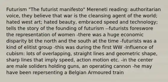 Futurism "The futurist manifesto" Mereneti reading: authoritarian voice, they believe that war is the cleansing agent of the world; hated west art; hated beauty, embraced speed and technology; tells the story of the founding of futurism --futurists foreswore the representation of women -there was a huge economic disparity bt the north and the south at the time -futurists was a kind of elitist group -this was during the first WW -Influence of cubism: lots of overlapping, straight lines and geometric shape, sharp lines that imply speed, action motion etc. -in the center are male soliders holding guns, an operating cannon -he may have been repersenting a Belgian Armoured train