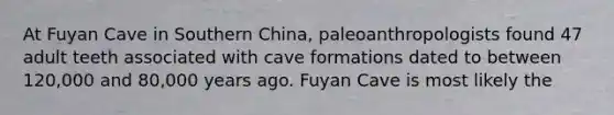 At Fuyan Cave in Southern China, paleoanthropologists found 47 adult teeth associated with cave formations dated to between 120,000 and 80,000 years ago. Fuyan Cave is most likely the