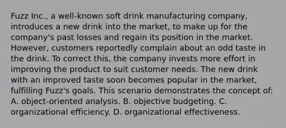 Fuzz Inc., a well-known soft drink manufacturing company, introduces a new drink into the market, to make up for the company's past losses and regain its position in the market. However, customers reportedly complain about an odd taste in the drink. To correct this, the company invests more effort in improving the product to suit customer needs. The new drink with an improved taste soon becomes popular in the market, fulfilling Fuzz's goals. This scenario demonstrates the concept of: A. object-oriented analysis. B. objective budgeting. C. organizational efficiency. D. organizational effectiveness.