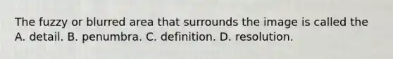 The fuzzy or blurred area that surrounds the image is called the A. detail. B. penumbra. C. definition. D. resolution.