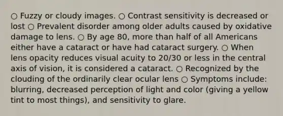 ○ Fuzzy or cloudy images. ○ Contrast sensitivity is decreased or lost ○ Prevalent disorder among older adults caused by oxidative damage to lens. ○ By age 80, more than half of all Americans either have a cataract or have had cataract surgery. ○ When lens opacity reduces visual acuity to 20/30 or less in the central axis of vision, it is considered a cataract. ○ Recognized by the clouding of the ordinarily clear ocular lens ○ Symptoms include: blurring, decreased perception of light and color (giving a yellow tint to most things), and sensitivity to glare.