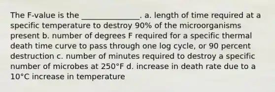 The F-value is the _______________. a. length of time required at a specific temperature to destroy 90% of the microorganisms present b. number of degrees F required for a specific thermal death time curve to pass through one log cycle, or 90 percent destruction c. number of minutes required to destroy a specific number of microbes at 250°F d. increase in death rate due to a 10°C increase in temperature