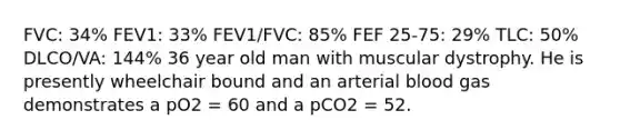 FVC: 34% FEV1: 33% FEV1/FVC: 85% FEF 25-75: 29% TLC: 50% DLCO/VA: 144% 36 year old man with muscular dystrophy. He is presently wheelchair bound and an arterial blood gas demonstrates a pO2 = 60 and a pCO2 = 52.