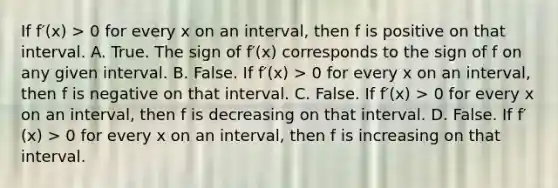 If f′(x) > 0 for every x on an​ interval, then f is positive on that interval. A. True. The sign of f′(x) corresponds to the sign of f on any given interval. B. False. If f′(x) > 0 for every x on an​ interval, then f is negative on that interval. C. False. If f′(x) > 0 for every x on an​ interval, then f is decreasing on that interval. D. False. If f′(x) > 0 for every x on an​ interval, then f is increasing on that interval.