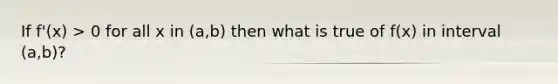 If f'(x) > 0 for all x in (a,b) then what is true of f(x) in interval (a,b)?
