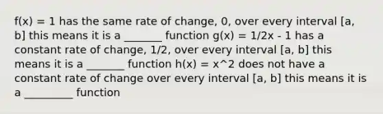 f(x) = 1 has the same rate of change, 0, over every interval [a, b] this means it is a _______ function g(x) = 1/2x - 1 has a constant rate of change, 1/2, over every interval [a, b] this means it is a _______ function h(x) = x^2 does not have a constant rate of change over every interval [a, b] this means it is a _________ function