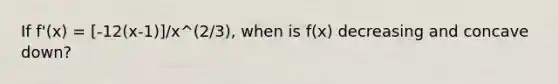 If f'(x) = [-12(x-1)]/x^(2/3), when is f(x) decreasing and concave down?