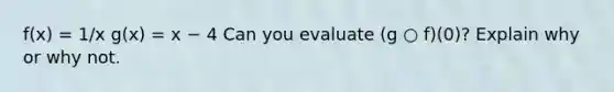 f(x) = 1/x g(x) = x − 4 Can you evaluate (g ○ f)(0)? Explain why or why not.