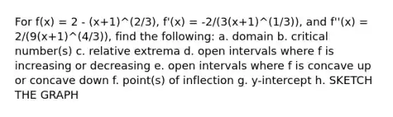 For f(x) = 2 - (x+1)^(2/3), f'(x) = -2/(3(x+1)^(1/3)), and f''(x) = 2/(9(x+1)^(4/3)), find the following: a. domain b. critical number(s) c. relative extrema d. open intervals where f is increasing or decreasing e. open intervals where f is concave up or concave down f. point(s) of inflection g. y-intercept h. SKETCH THE GRAPH