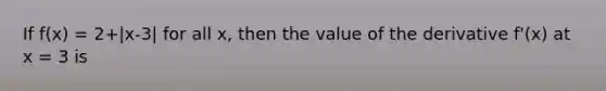 If f(x) = 2+|x-3| for all x, then the value of the derivative f'(x) at x = 3 is