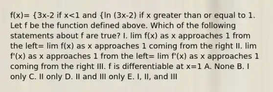 f(x)= {3x-2 if x<1 and {ln (3x-2) if x greater than or equal to 1. Let f be the function defined above. Which of the following statements about f are true? I. lim f(x) as x approaches 1 from the left= lim f(x) as x approaches 1 coming from the right II. lim f'(x) as x approaches 1 from the left= lim f'(x) as x approaches 1 coming from the right III. f is differentiable at x=1 A. None B. I only C. II only D. II and III only E. I, II, and III