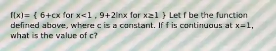 f(x)= ( 6+cx for x<1 , 9+2lnx for x≥1 ) Let f be the function defined above, where c is a constant. If f is continuous at x=1, what is the value of c?