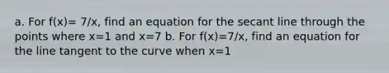 a. For f(x)= 7/x, find an equation for the secant line through the points where x=1 and x=7 b. For f(x)=7/x, find an equation for the line tangent to the curve when x=1