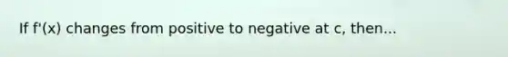 If f'(x) changes from positive to negative at c, then...