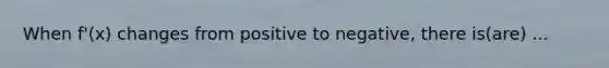 When f'(x) changes from positive to negative, there is(are) ...