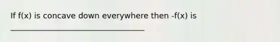 If f(x) is concave down everywhere then -f(x) is __________________________________