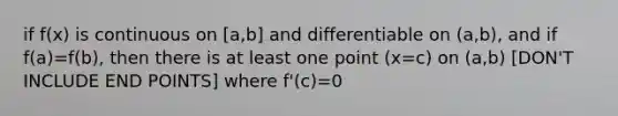 if f(x) is continuous on [a,b] and differentiable on (a,b), and if f(a)=f(b), then there is at least one point (x=c) on (a,b) [DON'T INCLUDE END POINTS] where f'(c)=0