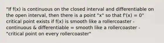 "If f(x) is continuous on the closed interval and differentiable on the open interval, then there is a point "x" so that f'(x) = 0" critical point exists if f(x) is smooth like a rollercoaster - continuous & differentiable = smooth like a rollercoaster - "critical point on every rollercoaster"