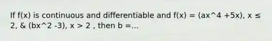 If f(x) is continuous and differentiable and f(x) = (ax^4 +5x), x ≤ 2, & (bx^2 -3), x > 2 , then b =...