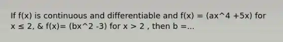 If f(x) is continuous and differentiable and f(x) = (ax^4 +5x) for x ≤ 2, & f(x)= (bx^2 -3) for x > 2 , then b =...