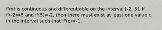 f'(x) is continuous and differentiable on the interval [-2, 5]. If f'(-2)=5 and f'(5)=-2, then there must exist at least one value c in the interval such that f"(c)=-1.