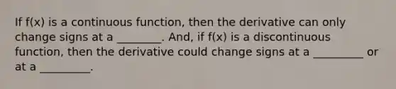 If f(x) is a continuous function, then the derivative can only change signs at a ________. And, if f(x) is a discontinuous function, then the derivative could change signs at a _________ or at a _________.