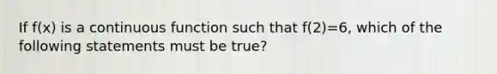 If f(x) is a continuous function such that f(2)=6, which of the following statements must be true?