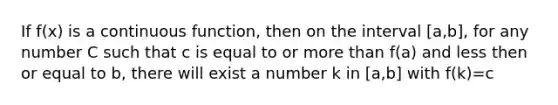 If f(x) is a continuous function, then on the interval [a,b], for any number C such that c is equal to or more than f(a) and less then or equal to b, there will exist a number k in [a,b] with f(k)=c