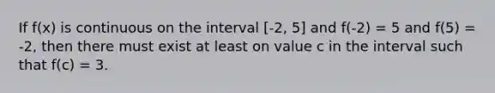 If f(x) is continuous on the interval [-2, 5] and f(-2) = 5 and f(5) = -2, then there must exist at least on value c in the interval such that f(c) = 3.