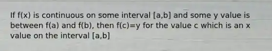 If f(x) is continuous on some interval [a,b] and some y value is between f(a) and f(b), then f(c)=y for the value c which is an x value on the interval [a,b]