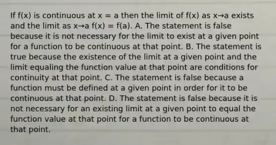 If f(x) is continuous at x = a then the limit of f(x) as x→a exists and the limit as x→a f(x) = f(a). A. The statement is false because it is not necessary for the limit to exist at a given point for a function to be continuous at that point. B. The statement is true because the existence of the limit at a given point and the limit equaling the function value at that point are conditions for continuity at that point. C. The statement is false because a function must be defined at a given point in order for it to be continuous at that point. D. The statement is false because it is not necessary for an existing limit at a given point to equal the function value at that point for a function to be continuous at that point.