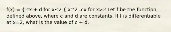 f(x) = { cx + d for x≤2 { x^2 -cx for x>2 Let f be the function defined above, where c and d are constants. If f is differentiable at x=2, what is the value of c + d.