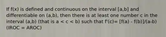 If f(x) is defined and continuous on the interval [a,b] and differentiable on (a,b), then there is at least one number c in the interval (a,b) (that is a < c < b) such that f'(c)= [f(a) - f(b)]/(a-b) (IROC = AROC)