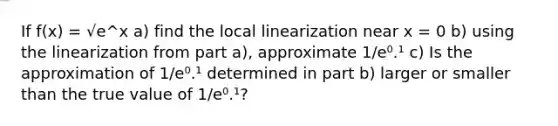 If f(x) = √e^x a) find the local linearization near x = 0 b) using the linearization from part a), approximate 1/e⁰.¹ c) Is the approximation of 1/e⁰.¹ determined in part b) larger or smaller than the true value of 1/e⁰.¹?