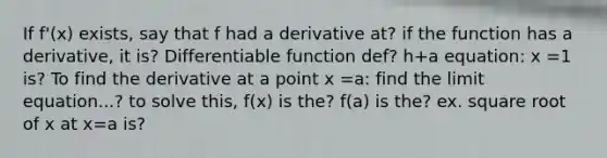 If f'(x) exists, say that f had a derivative at? if the function has a derivative, it is? Differentiable function def? h+a equation: x =1 is? To find the derivative at a point x =a: find the limit equation...? to solve this, f(x) is the? f(a) is the? ex. square root of x at x=a is?