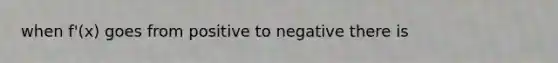 when f'(x) goes from positive to negative there is