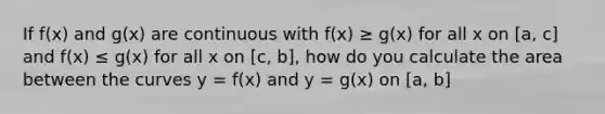 If f(x) and g(x) are continuous with f(x) ≥ g(x) for all x on [a, c] and f(x) ≤ g(x) for all x on [c, b], how do you calculate the area between the curves y = f(x) and y = g(x) on [a, b]