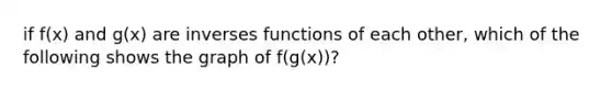 if f(x) and g(x) are inverses functions of each other, which of the following shows the graph of f(g(x))?