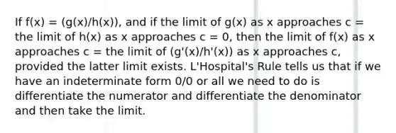 If f(x) = (g(x)/h(x)), and if the limit of g(x) as x approaches c = the limit of h(x) as x approaches c = 0, then the limit of f(x) as x approaches c = the limit of (g'(x)/h'(x)) as x approaches c, provided the latter limit exists. L'Hospital's Rule tells us that if we have an indeterminate form 0/0 or all we need to do is differentiate the numerator and differentiate the denominator and then take the limit.