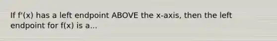 If f'(x) has a left endpoint ABOVE the x-axis, then the left endpoint for f(x) is a...