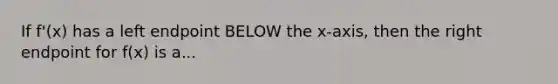 If f'(x) has a left endpoint BELOW the x-axis, then the right endpoint for f(x) is a...