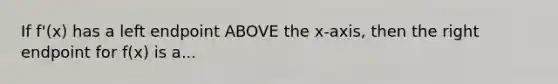 If f'(x) has a left endpoint ABOVE the x-axis, then the right endpoint for f(x) is a...