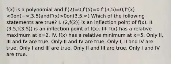 f(x) is a polynomial and f′(2)=0,f′(5)=0 f″(3.5)=0,f″(x) 0on(3.5,∞) Which of the following statements are true? I. (2,f(2)) is an inflection point of f(x). II. (3.5,f(3.5)) is an inflection point of f(x). III. f(x) has a relative maximum at x=2. IV. f(x) has a relative minimum at x=5. Only II, III and IV are true. Only II and IV are true. Only I, II and IV are true. Only I and III are true. Only II and III are true. Only I and IV are true.