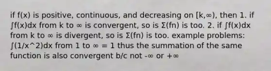 if f(x) is positive, continuous, and decreasing on [k,∞), then 1. if ∫f(x)dx from k to ∞ is convergent, so is Σ(fn) is too. 2. if ∫f(x)dx from k to ∞ is divergent, so is Σ(fn) is too. example problems: ∫(1/x^2)dx from 1 to ∞ = 1 thus the summation of the same function is also convergent b/c not -∞ or +∞