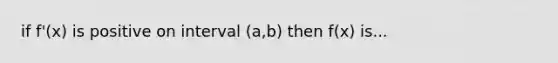 if f'(x) is positive on interval (a,b) then f(x) is...