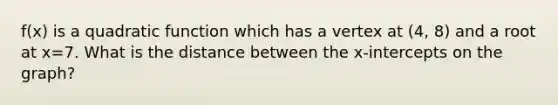 f(x) is a quadratic function which has a vertex at (4, 8) and a root at x=7. What is the distance between the x-intercepts on the graph?